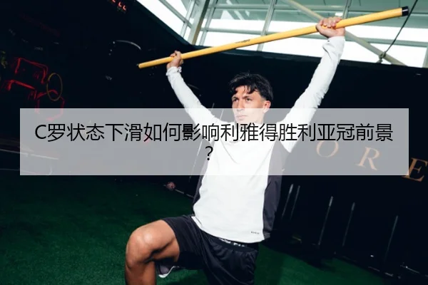 C罗状态下滑如何影响利雅得胜利亚冠前景？