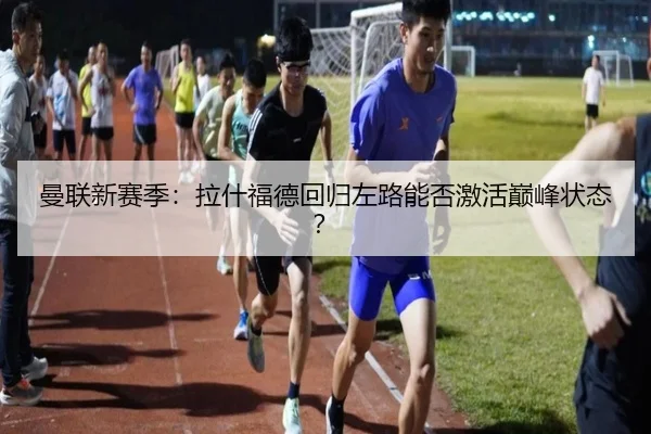 曼联新赛季：拉什福德回归左路能否激活巅峰状态？